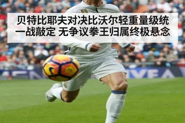 贝特比耶夫对决比沃尔轻重量级统一战敲定 无争议拳王归属终极悬念