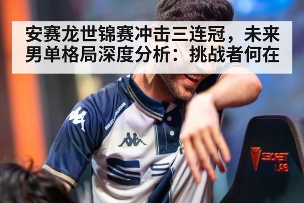 安赛龙世锦赛冲击三连冠，未来男单格局深度分析：挑战者何在