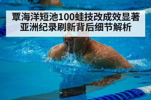 覃海洋短池100蛙技改成效显著 亚洲纪录刷新背后细节解析