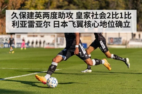 久保建英两度助攻 皇家社会2比1比利亚雷亚尔 日本飞翼核心地位确立