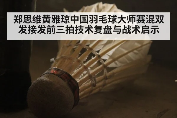 郑思维黄雅琼中国羽毛球大师赛混双发接发前三拍技术复盘与战术启示