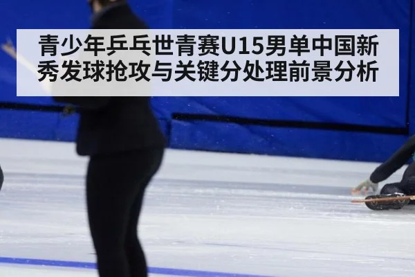 青少年乒乓世青赛U15男单中国新秀发球抢攻与关键分处理前景分析
